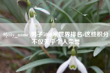 温县男子5000米世界排名-这些积分不仅关乎个人荣誉