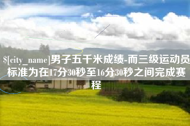 温县男子五千米成绩-而三级运动员标准为在17分30秒至16分30秒之间完成赛程