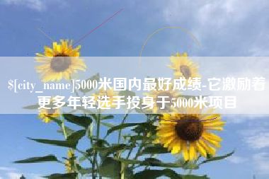 温县5000米国内最好成绩-它激励着更多年轻选手投身于5000米项目