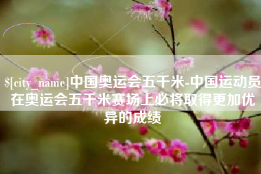 温县中国奥运会五千米-中国运动员在奥运会五千米赛场上必将取得更加优异的成绩