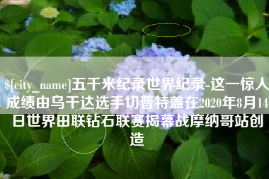 温县五千米纪录世界纪录-这一惊人成绩由乌干达选手切普特盖在2020年8月14日世界田联钻石联赛揭幕战摩纳哥站创造