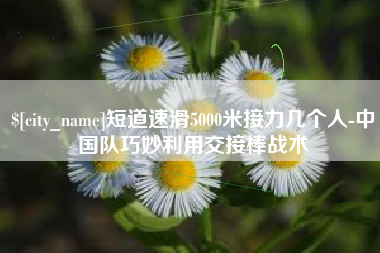 温县短道速滑5000米接力几个人-中国队巧妙利用交接棒战术
