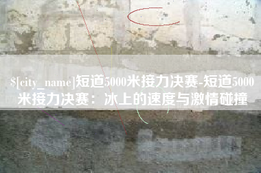温县短道5000米接力决赛-短道5000米接力决赛：冰上的速度与激情碰撞