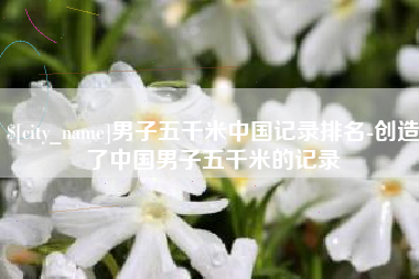 温县男子五千米中国记录排名-创造了中国男子五千米的记录