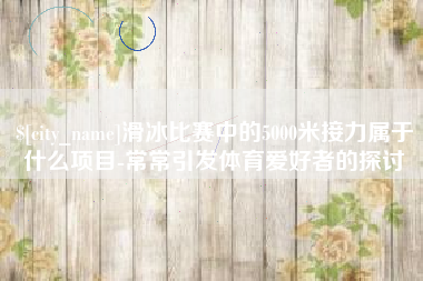 温县滑冰比赛中的5000米接力属于什么项目-常常引发体育爱好者的探讨