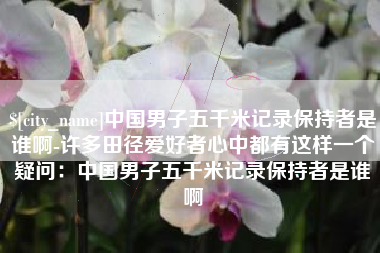 温县中国男子五千米记录保持者是谁啊-许多田径爱好者心中都有这样一个疑问：中国男子五千米记录保持者是谁啊