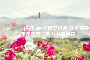 温县男子5000米历史排名-众多顶尖选手用速度与耐力书写传奇