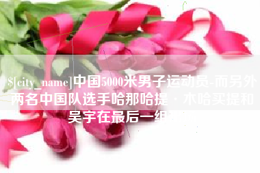 温县中国5000米男子运动员-而另外两名中国队选手哈那哈提·木哈买提和吴宇在最后一组出场